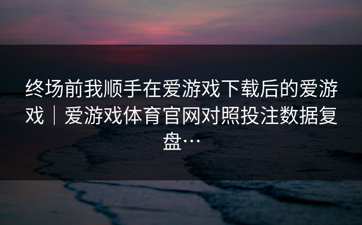 终场前我顺手在爱游戏下载后的爱游戏｜爱游戏体育官网对照投注数据复盘…