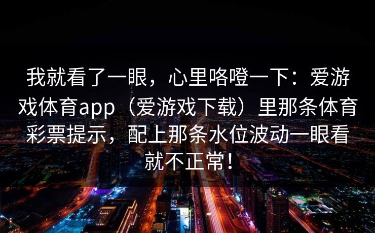 我就看了一眼,心里咯噔一下:爱游戏体育app(爱游戏下载)里那条体育彩票提示,配上那条水位波动一眼看就不正常! 我就看了一眼,心里咯噔一下:爱游戏体育app(爱游戏下载)里那条体育彩票提示,配上那条水位波动一眼看就不正常!