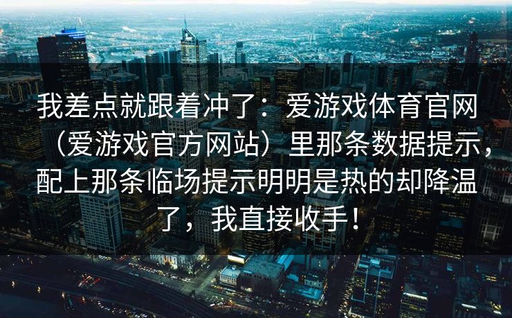 我差点就跟着冲了:爱游戏体育官网(爱游戏官方网站)里那条数据提示,配上那条临场提示明明是热的却降温了,我直接收手! 我差点就跟着冲了:爱游戏体育官网(爱游戏官方网站)里那条数据提示,配上那条临场提示明明是热的却降温了,我直接收手!