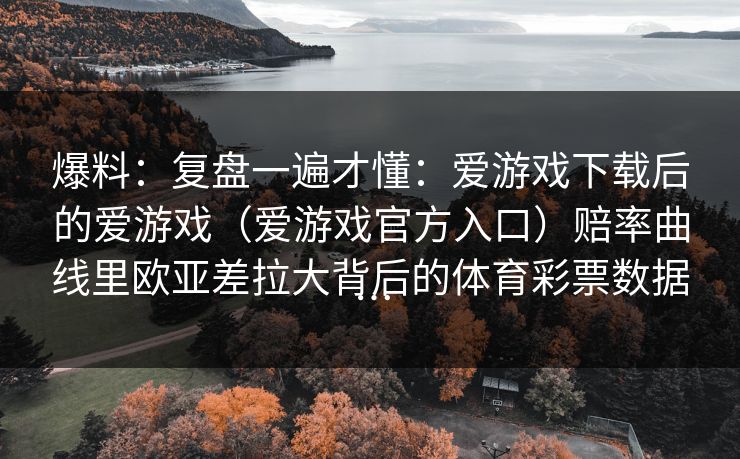 爆料：复盘一遍才懂：爱游戏下载后的爱游戏（爱游戏官方入口）赔率曲线里欧亚差拉大背后的体育彩票数据…