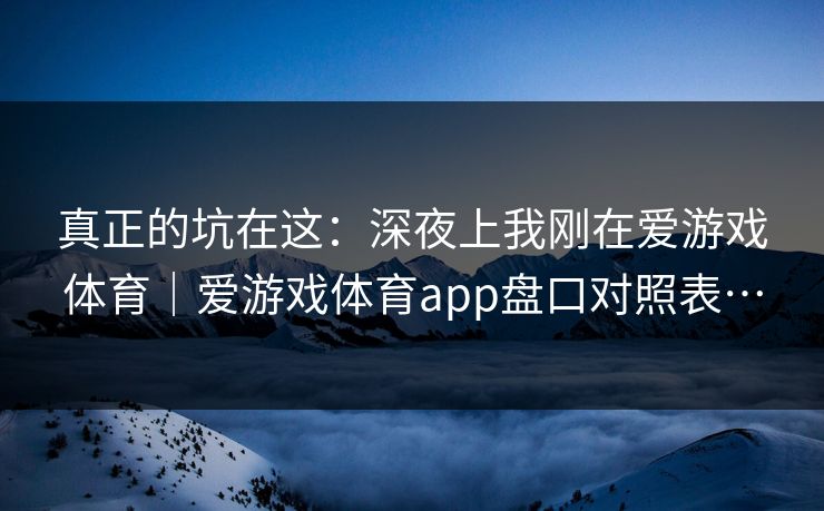 真正的坑在这：深夜上我刚在爱游戏体育｜爱游戏体育app盘口对照表…