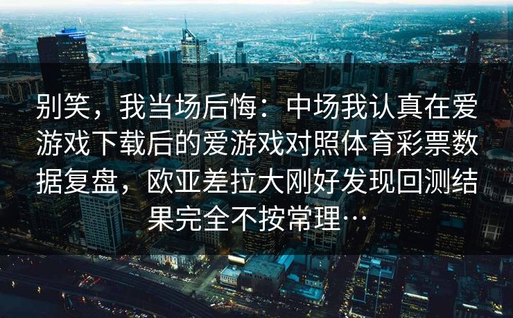 别笑，我当场后悔：中场我认真在爱游戏下载后的爱游戏对照体育彩票数据复盘，欧亚差拉大刚好发现回测结果完全不按常理…