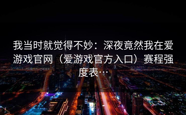 我当时就觉得不妙：深夜竟然我在爱游戏官网（爱游戏官方入口）赛程强度表…