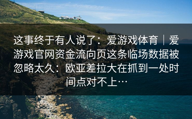 这事终于有人说了：爱游戏体育｜爱游戏官网资金流向页这条临场数据被忽略太久：欧亚差拉大在抓到一处时间点对不上…