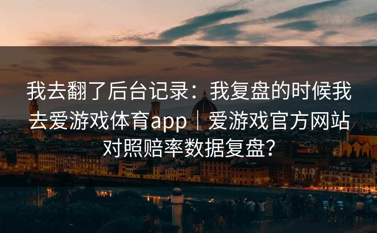 我去翻了后台记录:我复盘的时候我去爱游戏体育app|爱游戏官方网站对照赔率数据复盘? 我去翻了后台记录:我复盘的时候我去爱游戏体育app|爱游戏官方网站对照赔率数据复盘?
