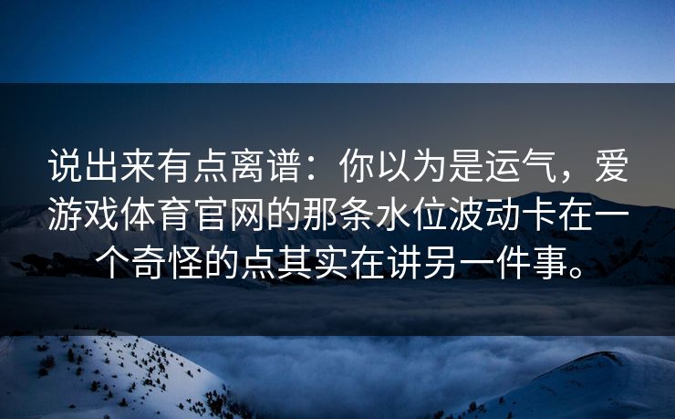 说出来有点离谱：你以为是运气，爱游戏体育官网的那条水位波动卡在一个奇怪的点其实在讲另一件事。