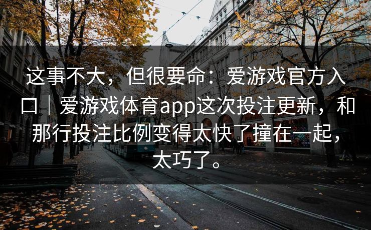 这事不大，但很要命：爱游戏官方入口｜爱游戏体育app这次投注更新，和那行投注比例变得太快了撞在一起，太巧了。