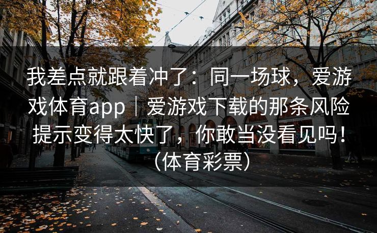 我差点就跟着冲了:同一场球,爱游戏体育app|爱游戏下载的那条风险提示变得太快了,你敢当没看见吗!(体育彩票) 我差点就跟着冲了:同一场球,爱游戏体育app|爱游戏下载的那条风险提示变得太快了,你敢当没看见吗!(体育彩票)