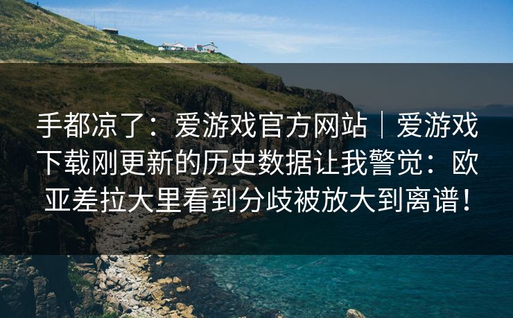 手都凉了：爱游戏官方网站｜爱游戏下载刚更新的历史数据让我警觉：欧亚差拉大里看到分歧被放大到离谱！