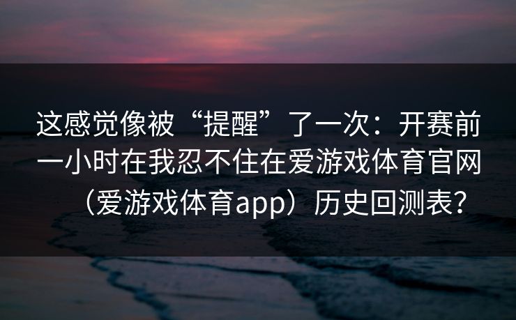 这感觉像被“提醒”了一次：开赛前一小时在我忍不住在爱游戏体育官网（爱游戏体育app）历史回测表？