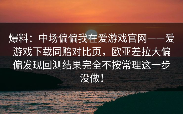 爆料：中场偏偏我在爱游戏官网——爱游戏下载同赔对比页，欧亚差拉大偏偏发现回测结果完全不按常理这一步没做！