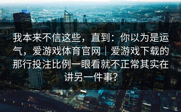 我本来不信这些，直到：你以为是运气，爱游戏体育官网｜爱游戏下载的那行投注比例一眼看就不正常其实在讲另一件事？