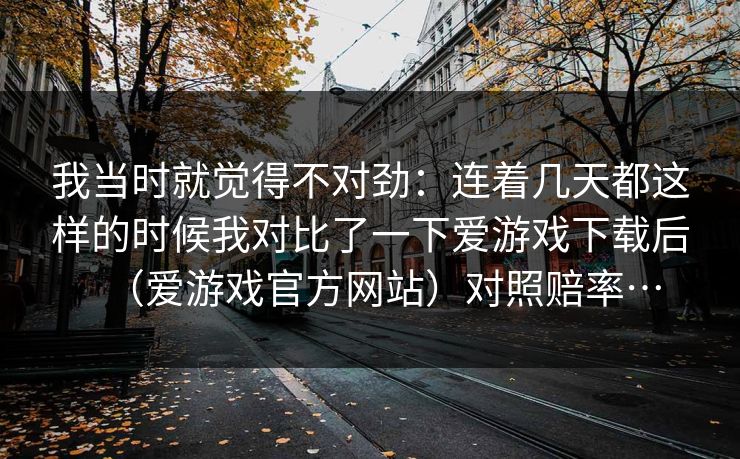 我当时就觉得不对劲:连着几天都这样的时候我对比了一下爱游戏下载后(爱游戏官方网站)对照赔率… 我当时就觉得不对劲:连着几天都这样的时候我对比了一下爱游戏下载后(爱游戏官方网站)对照赔率…