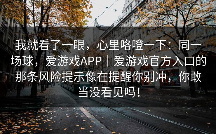 我就看了一眼,心里咯噔一下:同一场球,爱游戏APP|爱游戏官方入口的那条风险提示像在提醒你别冲,你敢当没看见吗! 我就看了一眼,心里咯噔一下:同一场球,爱游戏APP|爱游戏官方入口的那条风险提示像在提醒你别冲,你敢当没看见吗!